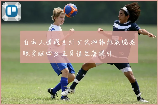 自由人遭遇金州女武神韩旭表现亮眼贡献四分正负值显著提升