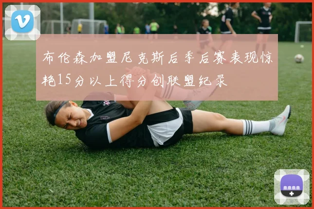 布伦森加盟尼克斯后季后赛表现惊艳15分以上得分创联盟纪录