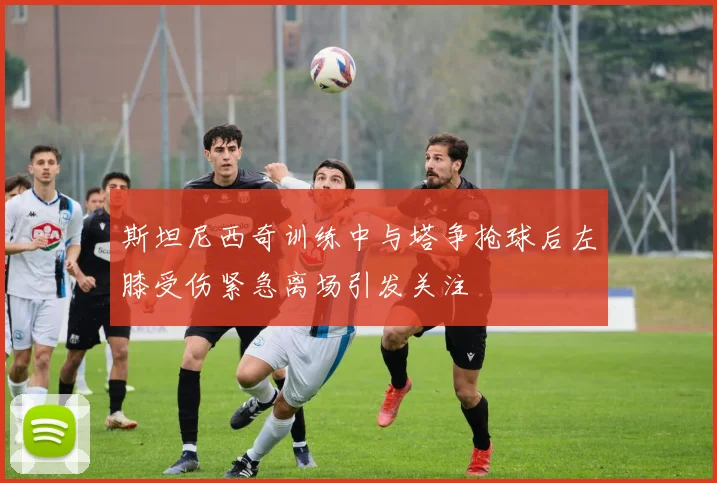 斯坦尼西奇训练中与塔争抢球后左膝受伤紧急离场引发关注
