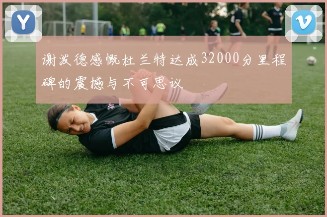 谢泼德感慨杜兰特达成32000分里程碑的震撼与不可思议