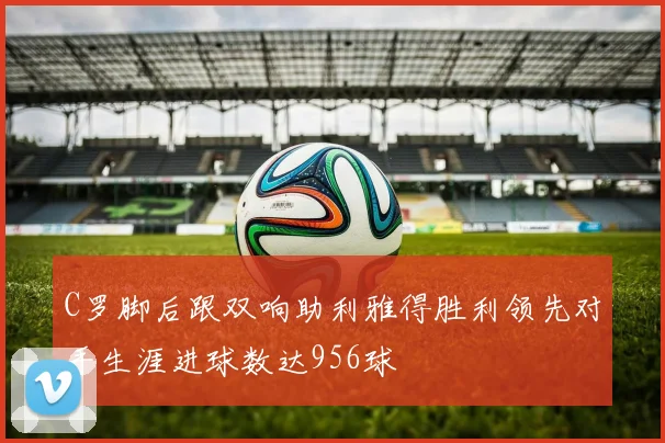 C罗脚后跟双响助利雅得胜利领先对手生涯进球数达956球