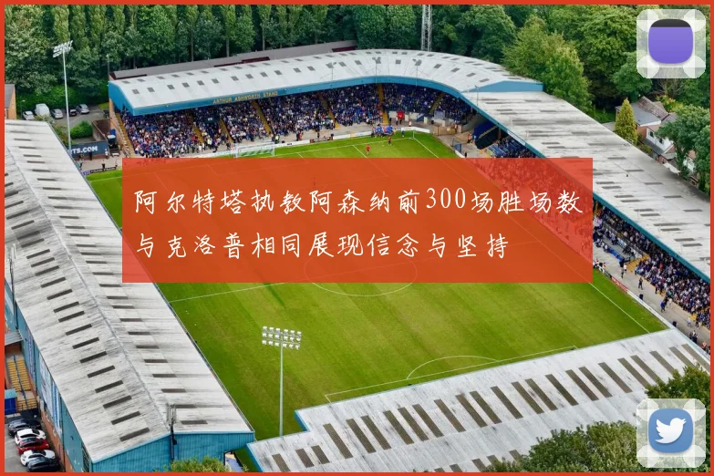 阿尔特塔执教阿森纳前300场胜场数与克洛普相同展现信念与坚持
