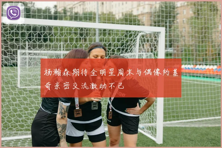 杨瀚森期待全明星周末与偶像约基奇亲密交流激动不已