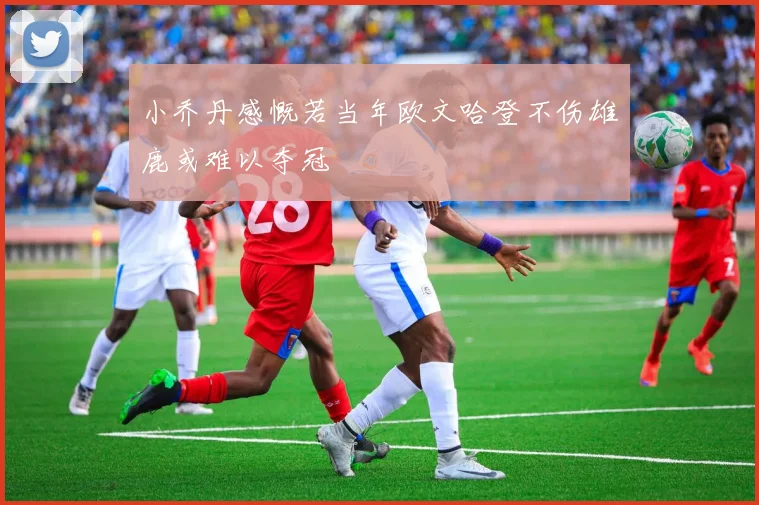 小乔丹感慨若当年欧文哈登不伤雄鹿或难以夺冠