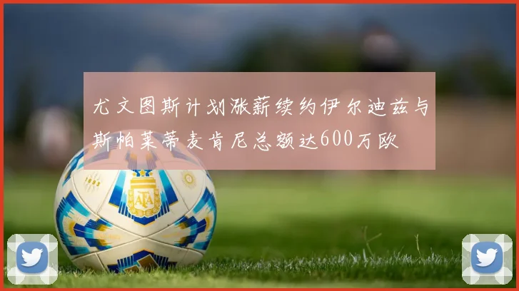 尤文图斯计划涨薪续约伊尔迪兹与斯帕莱蒂麦肯尼总额达600万欧