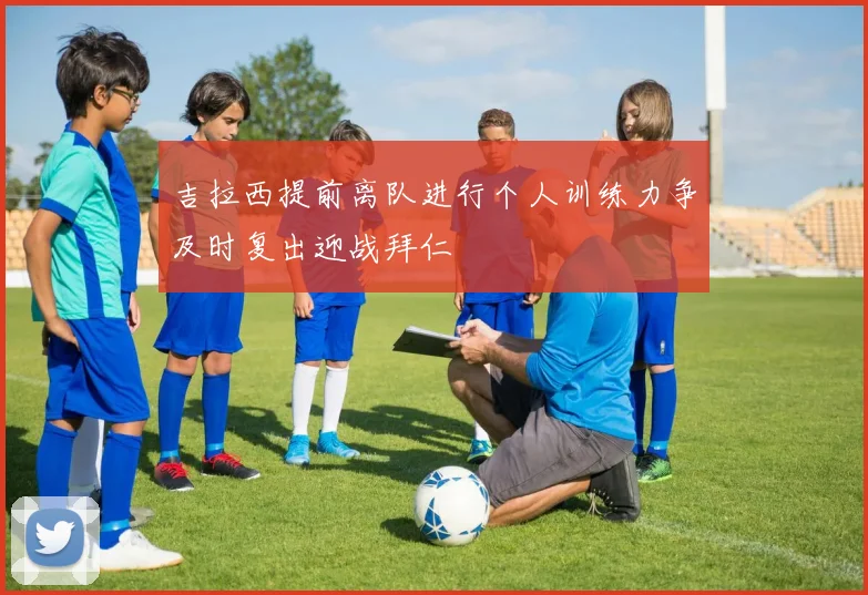 吉拉西提前离队进行个人训练力争及时复出迎战拜仁