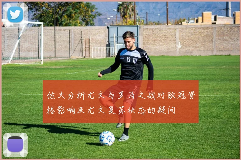 佐夫分析尤文与罗马之战对欧冠资格影响及尤文复苏状态的疑问