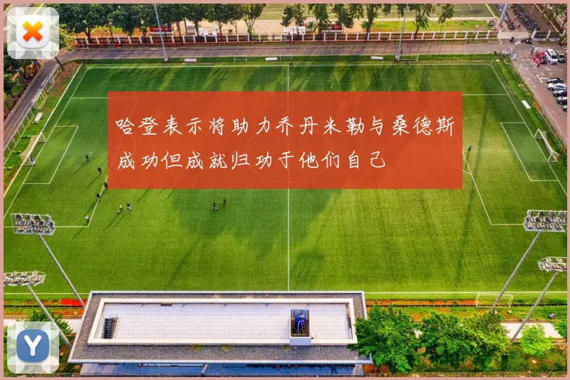 哈登表示将助力乔丹米勒与桑德斯成功但成就归功于他们自己