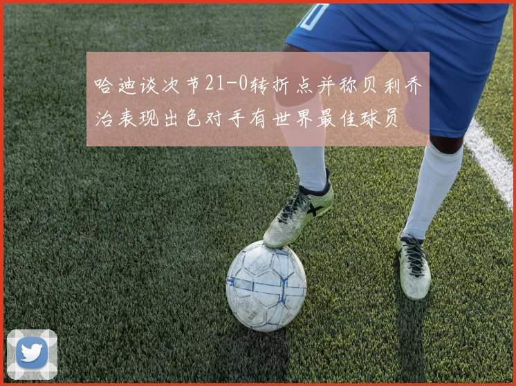 哈迪谈次节21-0转折点并称贝利乔治表现出色对手有世界最佳球员