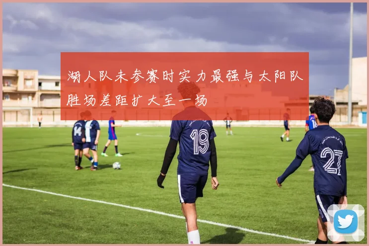 湖人队未参赛时实力最强与太阳队胜场差距扩大至一场