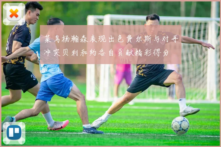 菜鸟杨瀚森表现出色费尔斯与对手冲突贝利和约各自贡献精彩得分