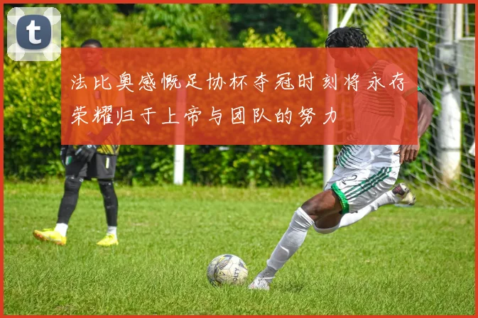 法比奥感慨足协杯夺冠时刻将永存荣耀归于上帝与团队的努力