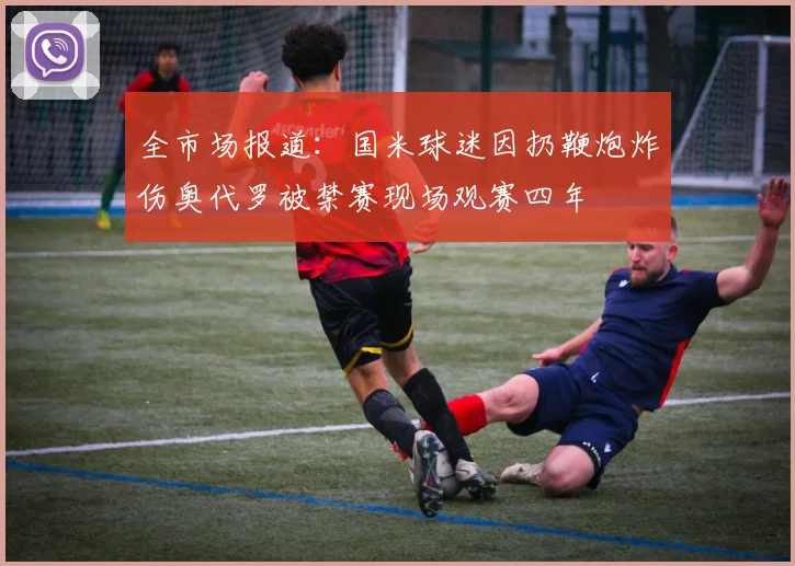 全市场报道：国米球迷因扔鞭炮炸伤奥代罗被禁赛现场观赛四年