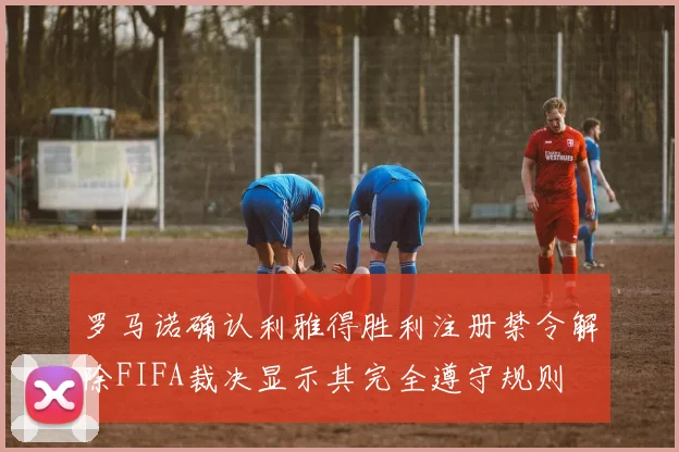 罗马诺确认利雅得胜利注册禁令解除FIFA裁决显示其完全遵守规则