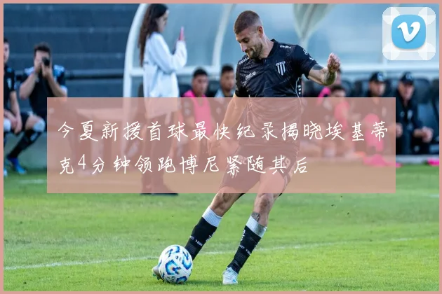 今夏新援首球最快纪录揭晓埃基蒂克4分钟领跑博尼紧随其后
