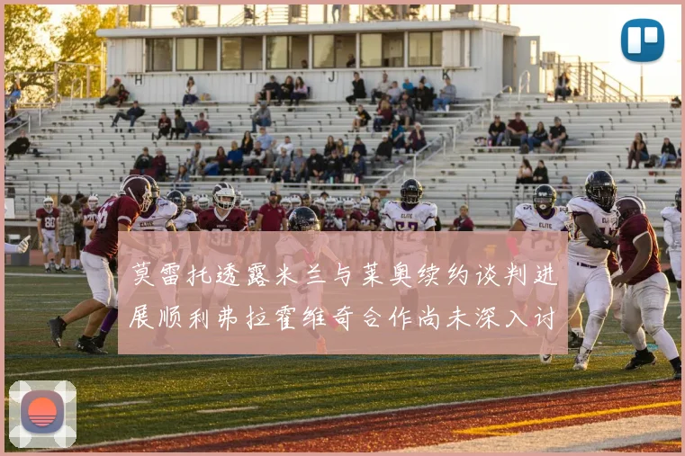 莫雷托透露米兰与莱奥续约谈判进展顺利弗拉霍维奇合作尚未深入讨论